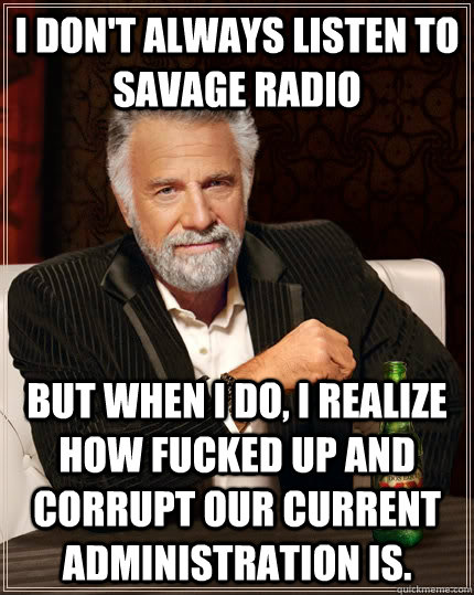 I don't always listen to Savage Radio but when I do, I realize how fucked up and corrupt our current administration is.  The Most Interesting Man In The World