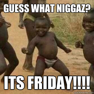 guess what niggaz? its friday!!!!  Its friday niggas