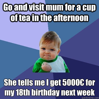 Go and visit mum for a cup of tea in the afternoon She tells me I get 5000€ for my 18th birthday next week  Success Kid