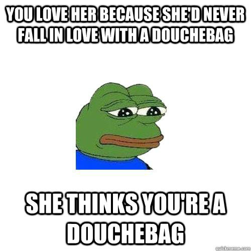 You love her because she'd never fall in love with a douchebag she thinks you're a douchebag - You love her because she'd never fall in love with a douchebag she thinks you're a douchebag  Sad Frog