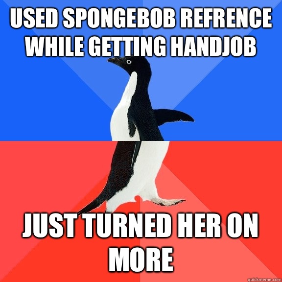 USED SPONGEBOB REFRENCE WHILE GETTING HANDJOB Just turned her on more - USED SPONGEBOB REFRENCE WHILE GETTING HANDJOB Just turned her on more  Socially Awkward Awesome Penguin