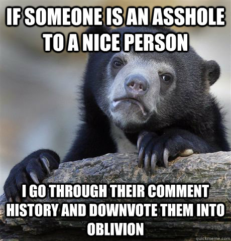 If someone is an asshole to a nice person I go through their comment history and downvote them into oblivion  Confession Bear