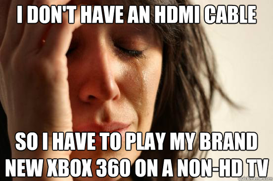 I don't have an hdmi cable so I have to play my brand new Xbox 360 on a non-HD TV  First World Problems