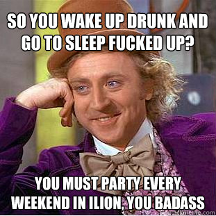 So you wake up drunk and go to sleep fucked up? you must party every weekend in ilion, you badass  Psychotic Willy Wonka