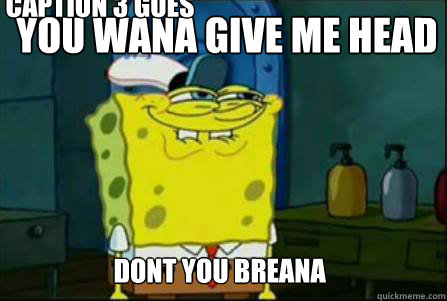 You wana give me head Dont you breana  Caption 3 goes here  Dirty Spongebob