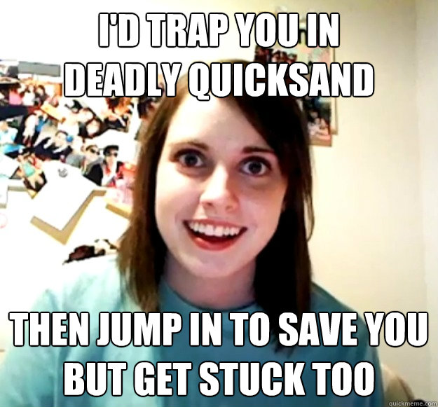 I'd trap you in         deadly quicksand then jump in to save you but get stuck too - I'd trap you in         deadly quicksand then jump in to save you but get stuck too  Misc