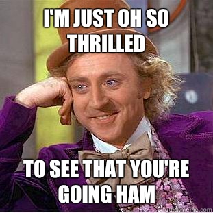 I'm just oh so thrilled To see that you're going HAM  Condescending Wonka