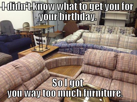 So Much furniture - I DIDN'T KNOW WHAT TO GET YOU FOR YOUR BIRTHDAY. SO I GOT YOU WAY TOO MUCH FURNITURE.    Misc