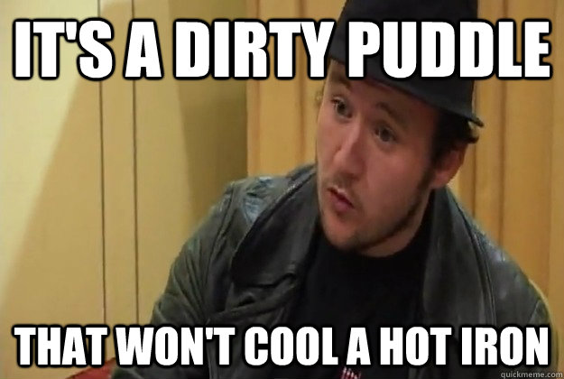 It's a dirty puddle that won't cool a hot iron - It's a dirty puddle that won't cool a hot iron  toashteen