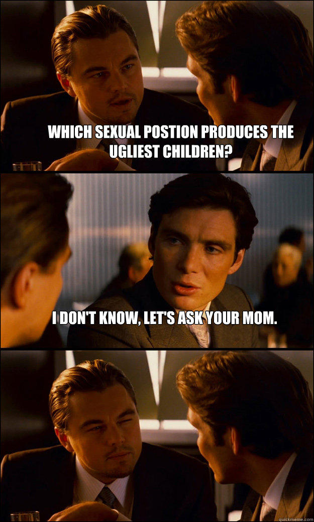 Which sexual postion produces the ugliest children? I don't know, let's ask your mom.   Inception