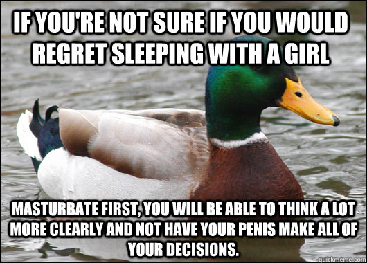 If you're not sure if you would regret sleeping with a girl Masturbate first, you will be able to think a lot more clearly and not have your penis make all of your decisions.   Actual Advice Mallard