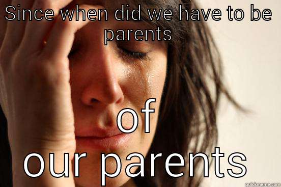 SINCE WHEN DID WE HAVE TO BE PARENTS OF OUR PARENTS First World Problems