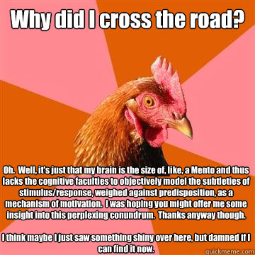 Why did I cross the road? Oh.  Well, it's just that my brain is the size of, like, a Mento and thus lacks the cognitive faculties to objectively model the subtleties of stimulus/response, weighed against predisposition, as a mechanism of motivation.  I wa - Why did I cross the road? Oh.  Well, it's just that my brain is the size of, like, a Mento and thus lacks the cognitive faculties to objectively model the subtleties of stimulus/response, weighed against predisposition, as a mechanism of motivation.  I wa  Anti-Joke Chicken