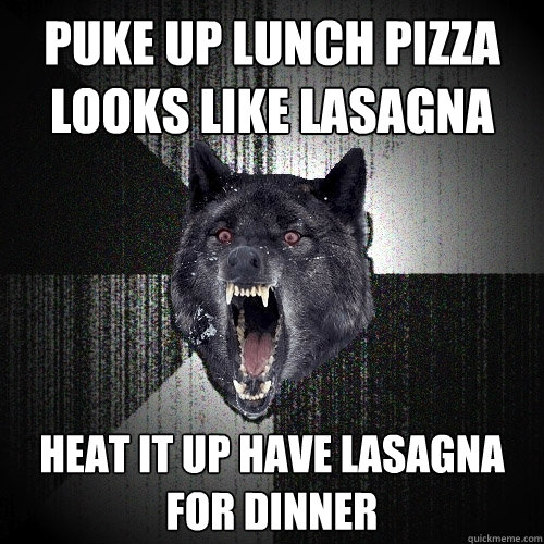 Puke up lunch pizza
looks like lasagna heat it up have lasagna for dinner  Insanity Wolf