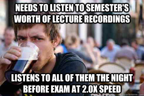 Needs to listen to semester's worth of lecture recordings Listens to all of them the night before exam at 2.0x speed  Lazy College Senior