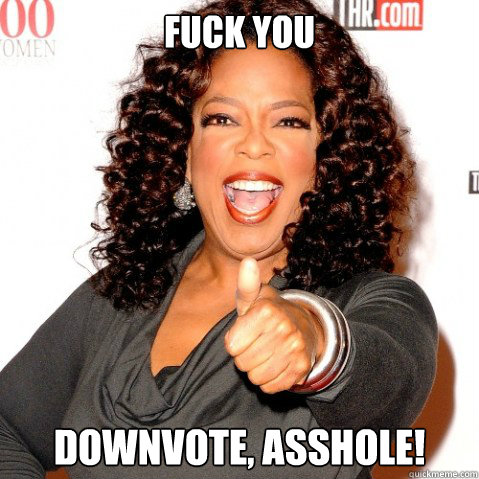 Fuck you downvote, asshole!  Upvoting oprah