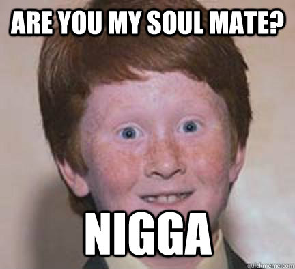 Are you my soul mate? NIGGA  Over Confident Ginger