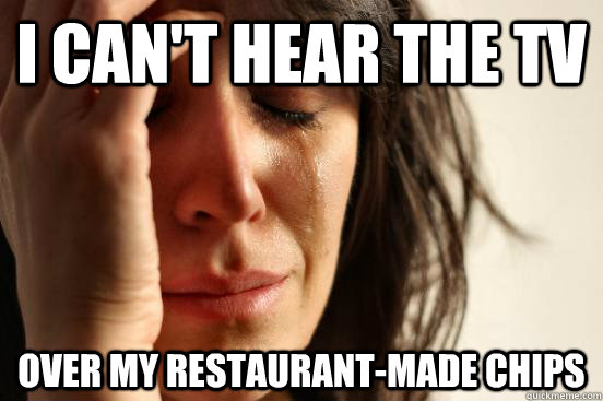 I can't hear the tv over my restaurant-made chips  First World Problems