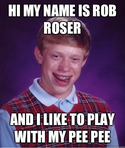 Hi my name is Rob Roser  And I like to play with my pee pee  Bad Luck Brian