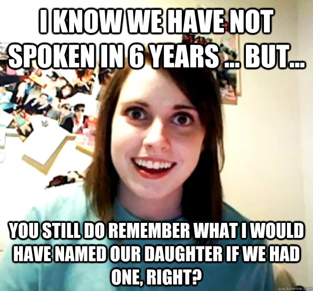 I know we have not spoken in 6 years ... but... You still do remember what I would have named our daughter if we had one, right? - I know we have not spoken in 6 years ... but... You still do remember what I would have named our daughter if we had one, right?  Misc