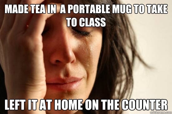 made tea in  a portable mug to take to class left it at home on the counter  First World Problems