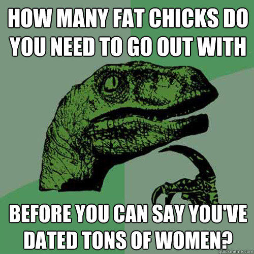 how many fat chicks do you need to go out with before you can say you've dated tons of women?  