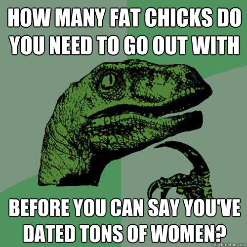 how many fat chicks do you need to go out with before you can say you've dated tons of women?  Philosoraptor