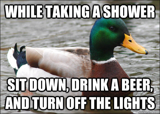 While taking a shower Sit down, drink a beer, and turn off the lights  Actual Advice Mallard