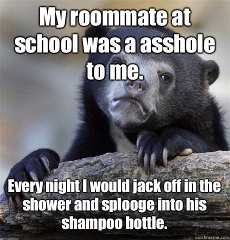 My roommate at school was a asshole to me. Every night I would jack off in the shower and splooge into his shampoo bottle.   Confession Bear