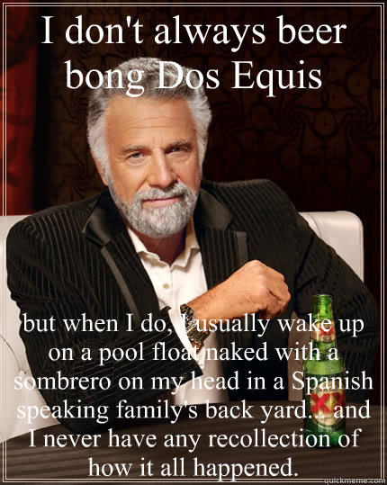 I don't always beer bong Dos Equis but when I do, I usually wake up on a pool float naked with a sombrero on my head in a Spanish speaking family's back yard... and I never have any recollection of how it all happened.   The Most Interesting Man In The World