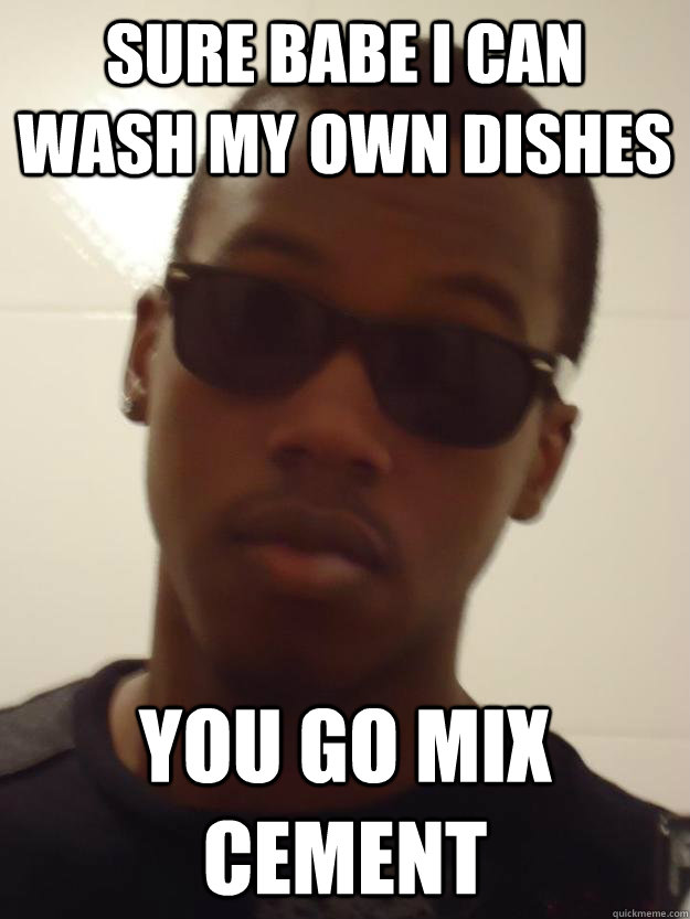 Sure Babe i can wash my own dishes you go mix cement  craig