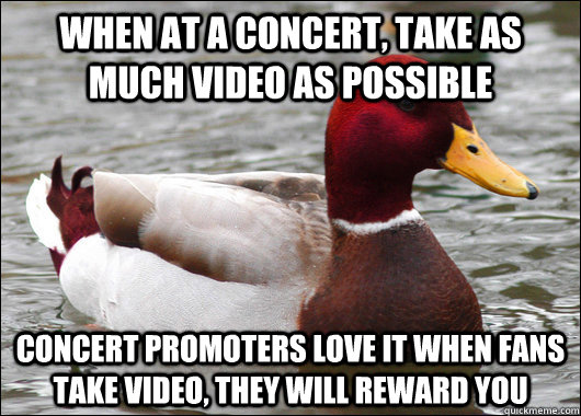 When at a concert, take as much video as possible Concert promoters love it when fans take video, they will reward you  Malicious Advice Mallard