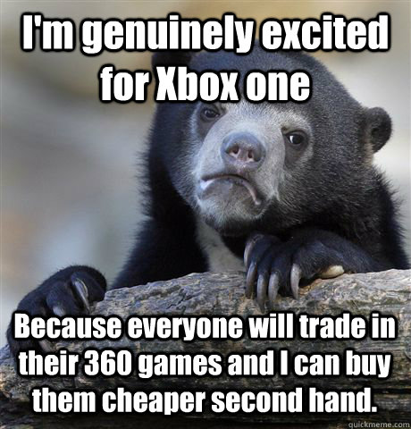 I'm genuinely excited for Xbox one Because everyone will trade in their 360 games and I can buy them cheaper second hand. - I'm genuinely excited for Xbox one Because everyone will trade in their 360 games and I can buy them cheaper second hand.  Confession Bear