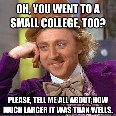 Oh, you went to a small college, too? Please, tell me all about how much larger it was than Wells. - Oh, you went to a small college, too? Please, tell me all about how much larger it was than Wells.  Condescending Willy Wonka
