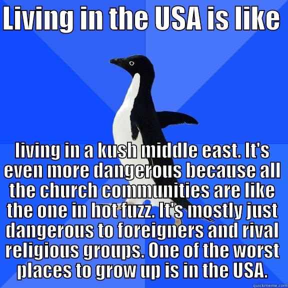 LIVING IN THE USA IS LIKE  LIVING IN A KUSH MIDDLE EAST. IT'S EVEN MORE DANGEROUS BECAUSE ALL THE CHURCH COMMUNITIES ARE LIKE THE ONE IN HOT FUZZ. IT'S MOSTLY JUST DANGEROUS TO FOREIGNERS AND RIVAL RELIGIOUS GROUPS. ONE OF THE WORST PLACES TO GROW UP IS IN THE USA. Socially Awkward Penguin