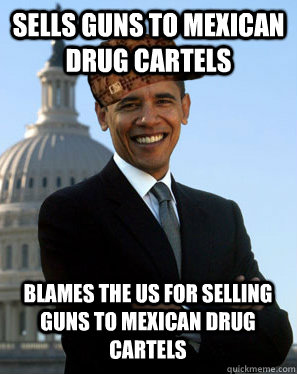 Sells guns to mexican drug cartels Blames the US for selling guns to mexican drug cartels - Sells guns to mexican drug cartels Blames the US for selling guns to mexican drug cartels  Scumbag Obama