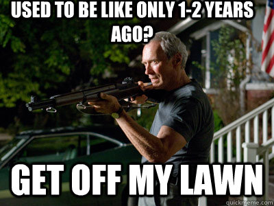 used to be like only 1-2 years ago? GEt off my lawn  Get Off My Lawn