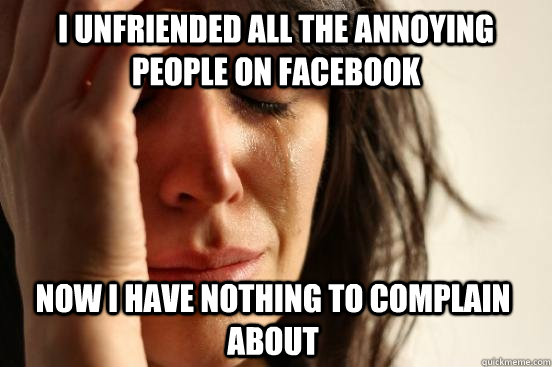 I unfriended all the annoying people on facebook now i have nothing to complain about  