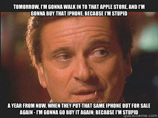 Tomorrow, I'm gonna walk in to that apple store, and I'm gonna buy that iphone, because I'm Stupid a year from now, when they put that same iPhone out for sale again - I'm gonna go buy it again; because I'm stupid  - Tomorrow, I'm gonna walk in to that apple store, and I'm gonna buy that iphone, because I'm Stupid a year from now, when they put that same iPhone out for sale again - I'm gonna go buy it again; because I'm stupid   stupid pesci