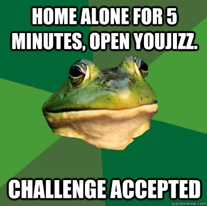 Home alone for 5 minutes, open Youjizz. Challenge accepted  Foul Bachelor Frog