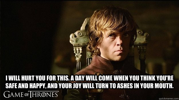 I will hurt you for this. A day will come when you think you're safe and happy, and your joy will turn to ashes in your mouth.  - I will hurt you for this. A day will come when you think you're safe and happy, and your joy will turn to ashes in your mouth.   tyrion