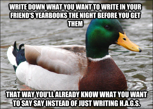 Write down what you want to write in your friend's yearbooks the night before you get them That way you'll already know what you want to say say instead of just writing H.A.G.S.  Actual Advice Mallard