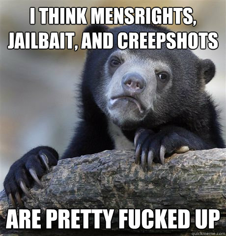 I think mensrights, jailbait, and creepshots are pretty fucked up  Confession Bear