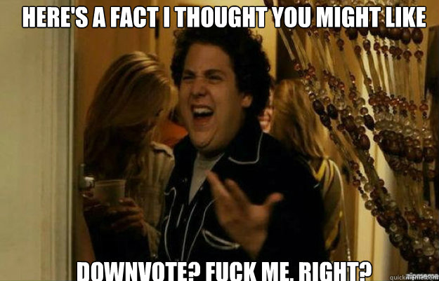 Here's a fact I thought you might like Downvote? FUCK ME, RIGHT?  fuck me right
