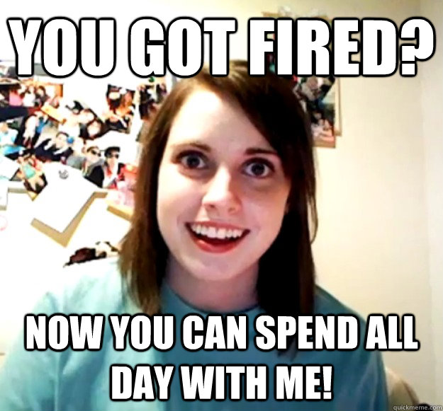 You got fired? Now you can spend all day with me!  Overly Attached Girlfriend