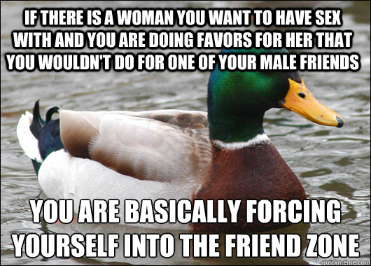 If there is a woman you want to have sex with and you are doing favors for her that you wouldn't do for one of your male friends you are basically forcing yourself into the friend zone   Actual Advice Mallard