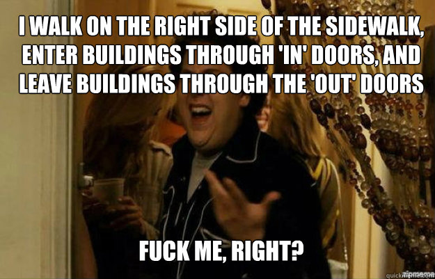 i walk on the right side of the sidewalk, enter buildings through 'in' doors, and leave buildings through the 'out' doors FUCK ME, RIGHT?  fuck me right