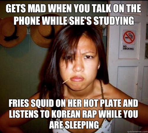 Gets mad when you talk on the phone while she's studying Fries squid on her hot plate and listens to Korean rap while you are sleeping   