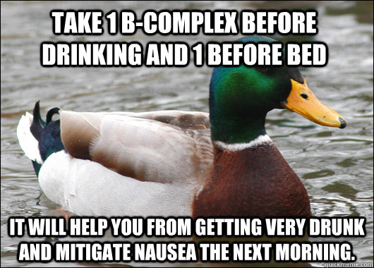 Take 1 B-Complex before drinking and 1 before bed It will help you from getting very drunk and mitigate nausea the next morning.  Actual Advice Mallard