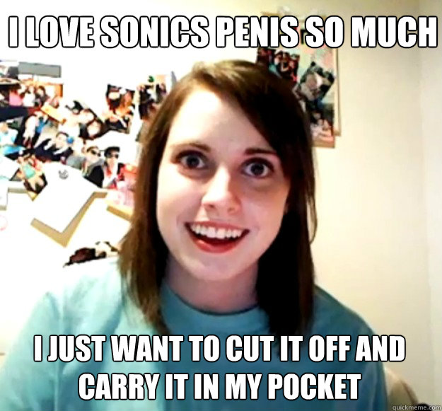 I love Sonics penis so much I just want to cut it off and carry it in my pocket   Overly Attached Girlfriend